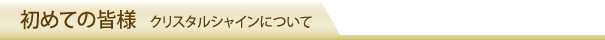 初めての皆様 クリスタルシャインについて